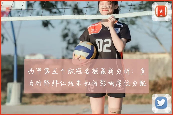 西甲第五个欧冠名额最新分析：皇马对阵拜仁结果如何影响席位分配？下赛季西甲欧冠规则详解
