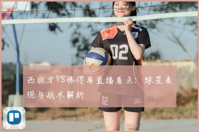 西班牙VS佛得角直播看点：球星表现与战术解析