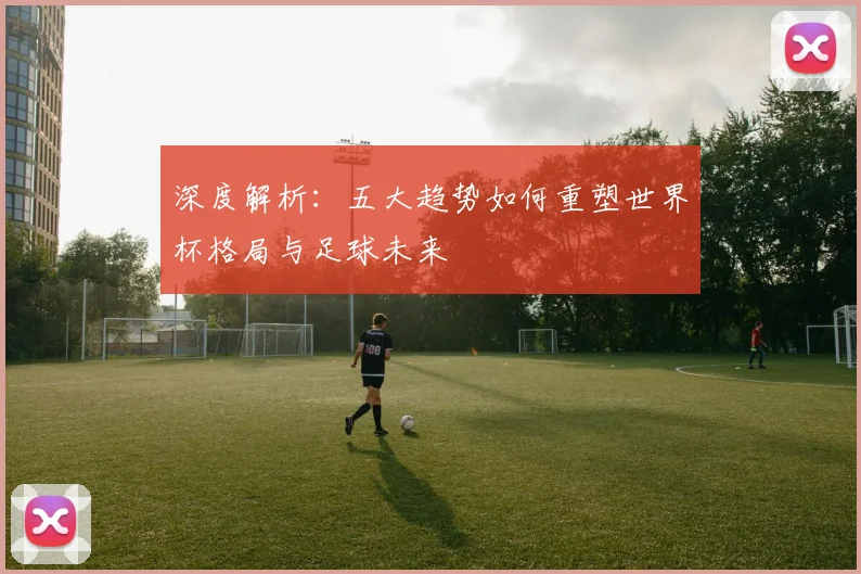 深度解析：五大趋势如何重塑世界杯格局与足球未来