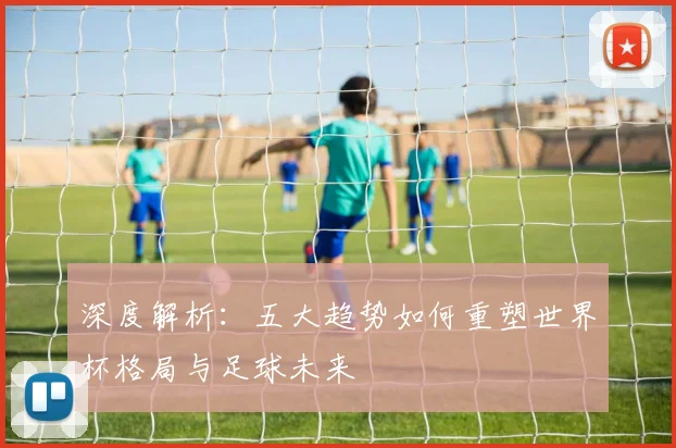 深度解析：五大趋势如何重塑世界杯格局与足球未来