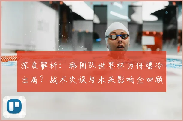 深度解析:韩国队世界杯为何爆冷出局?战术失误与未来影响全回顾