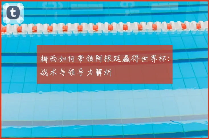 梅西如何带领阿根廷赢得世界杯：战术与领导力解析