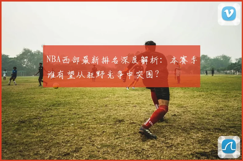NBA西部最新排名深度解析:本赛季谁有望从狂野竞争中突围?