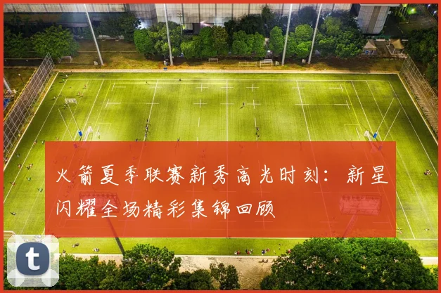 火箭夏季联赛新秀高光时刻：新星闪耀全场精彩集锦回顾