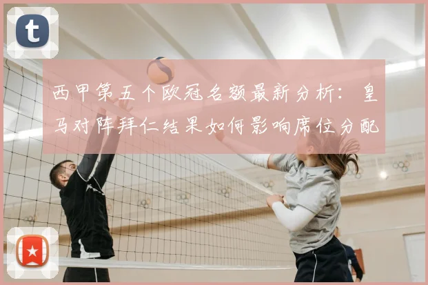 西甲第五个欧冠名额最新分析：皇马对阵拜仁结果如何影响席位分配？下赛季西甲欧冠规则详解