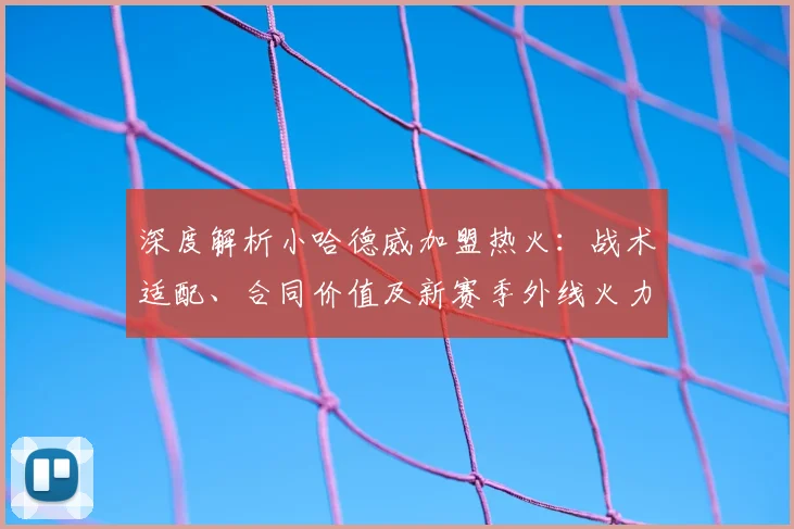 深度解析小哈德威加盟热火:战术适配、合同价值及新赛季外线火力展望