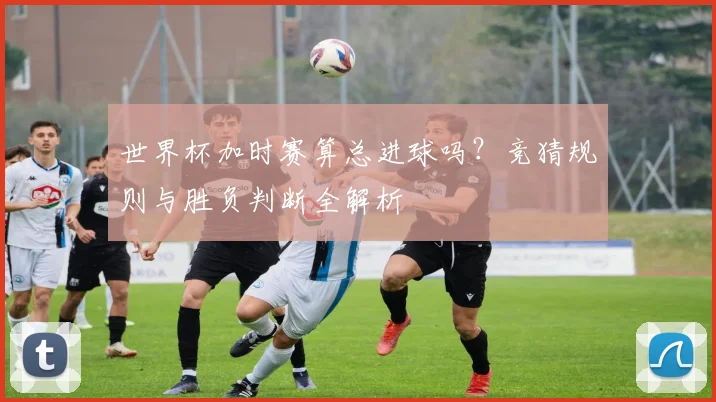 世界杯加时赛算总进球吗？竞猜规则与胜负判断全解析