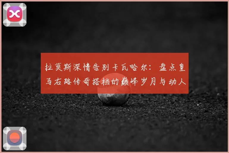 拉莫斯深情告别卡瓦哈尔：盘点皇马右路传奇搭档的巅峰岁月与动人瞬间